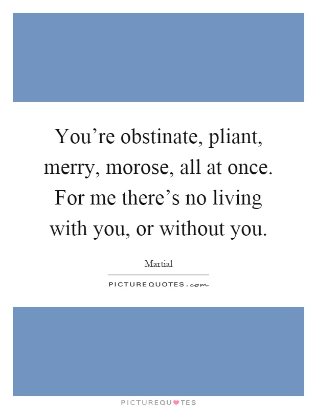 You're obstinate, pliant, merry, morose, all at once. For me there's no living with you, or without you Picture Quote #1