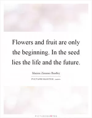Flowers and fruit are only the beginning. In the seed lies the life and the future Picture Quote #1