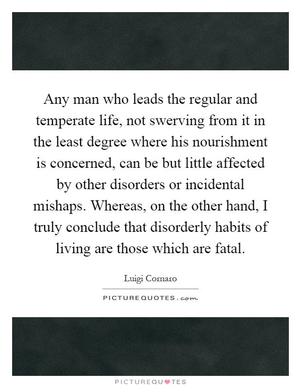 Any man who leads the regular and temperate life, not swerving from it in the least degree where his nourishment is concerned, can be but little affected by other disorders or incidental mishaps. Whereas, on the other hand, I truly conclude that disorderly habits of living are those which are fatal Picture Quote #1