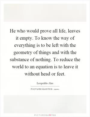 He who would prove all life, leaves it empty. To know the way of everything is to be left with the geometry of things and with the substance of nothing. To reduce the world to an equation is to leave it without head or feet Picture Quote #1