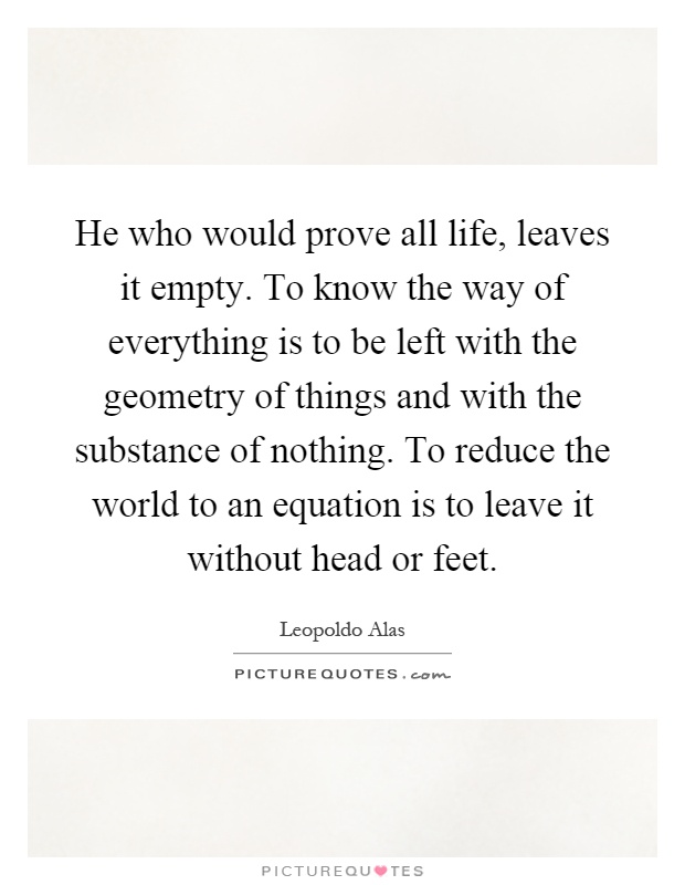 He who would prove all life, leaves it empty. To know the way of everything is to be left with the geometry of things and with the substance of nothing. To reduce the world to an equation is to leave it without head or feet Picture Quote #1