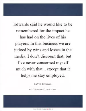 Edwards said he would like to be remembered for the impact he has had on the lives of his players. In this business we are judged by wins and losses in the media. I don’t discount that, but I’ve never concerned myself much with that... except that it helps me stay employed Picture Quote #1
