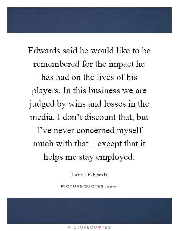 Edwards said he would like to be remembered for the impact he has had on the lives of his players. In this business we are judged by wins and losses in the media. I don't discount that, but I've never concerned myself much with that... except that it helps me stay employed Picture Quote #1