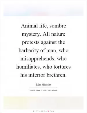Animal life, sombre mystery. All nature protests against the barbarity of man, who misapprehends, who humiliates, who tortures his inferior brethren Picture Quote #1
