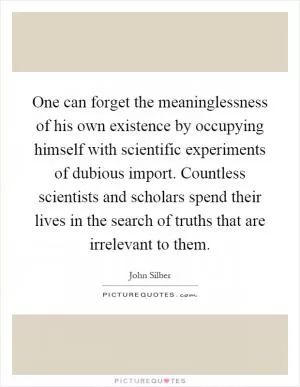 One can forget the meaninglessness of his own existence by occupying himself with scientific experiments of dubious import. Countless scientists and scholars spend their lives in the search of truths that are irrelevant to them Picture Quote #1
