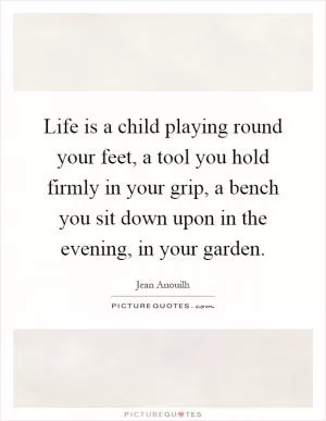 Life is a child playing round your feet, a tool you hold firmly in your grip, a bench you sit down upon in the evening, in your garden Picture Quote #1