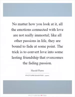 No matter how you look at it, all the emotions connected with love are not really immortal; like all other passions in life, they are bound to fade at some point. The trick is to convert love into some lasting friendship that overcomes the fading passion Picture Quote #1