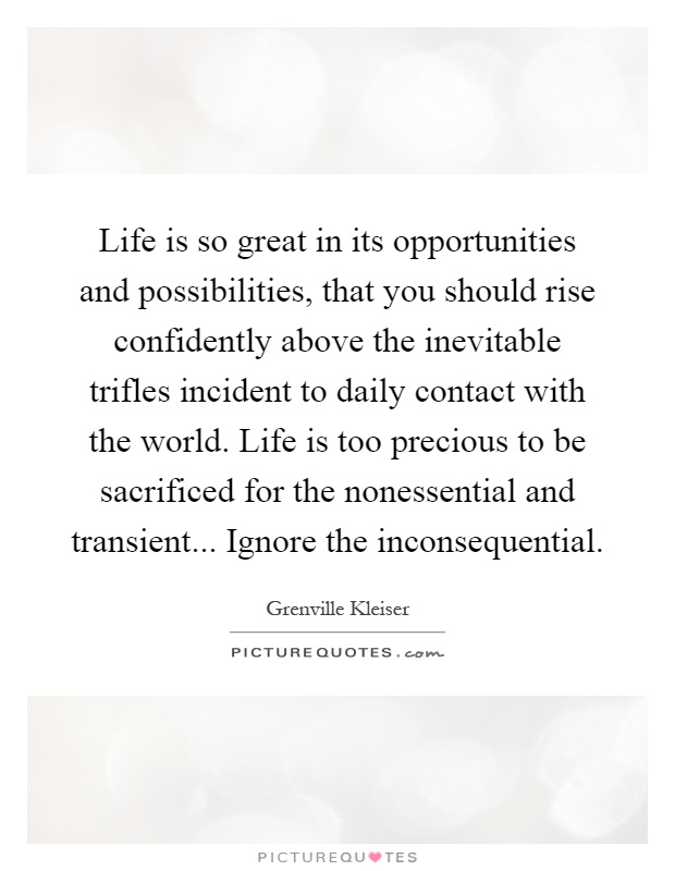 Life is so great in its opportunities and possibilities, that you should rise confidently above the inevitable trifles incident to daily contact with the world. Life is too precious to be sacrificed for the nonessential and transient... Ignore the inconsequential Picture Quote #1