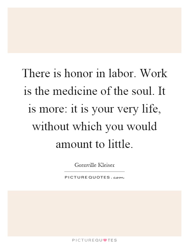 There is honor in labor. Work is the medicine of the soul. It is more: it is your very life, without which you would amount to little Picture Quote #1