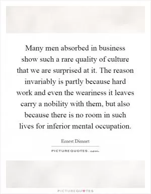 Many men absorbed in business show such a rare quality of culture that we are surprised at it. The reason invariably is partly because hard work and even the weariness it leaves carry a nobility with them, but also because there is no room in such lives for inferior mental occupation Picture Quote #1