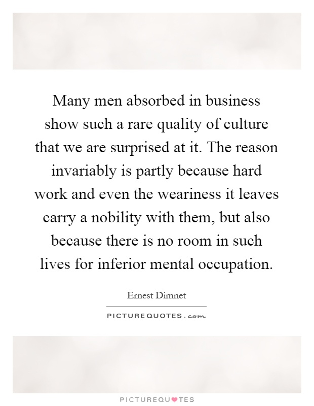 Many men absorbed in business show such a rare quality of culture that we are surprised at it. The reason invariably is partly because hard work and even the weariness it leaves carry a nobility with them, but also because there is no room in such lives for inferior mental occupation Picture Quote #1