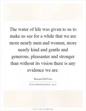The water of life was given to us to make us see for a while that we are more nearly men and women, more nearly kind and gentle and generous, pleasanter and stronger than without its vision there is any evidence we are Picture Quote #1