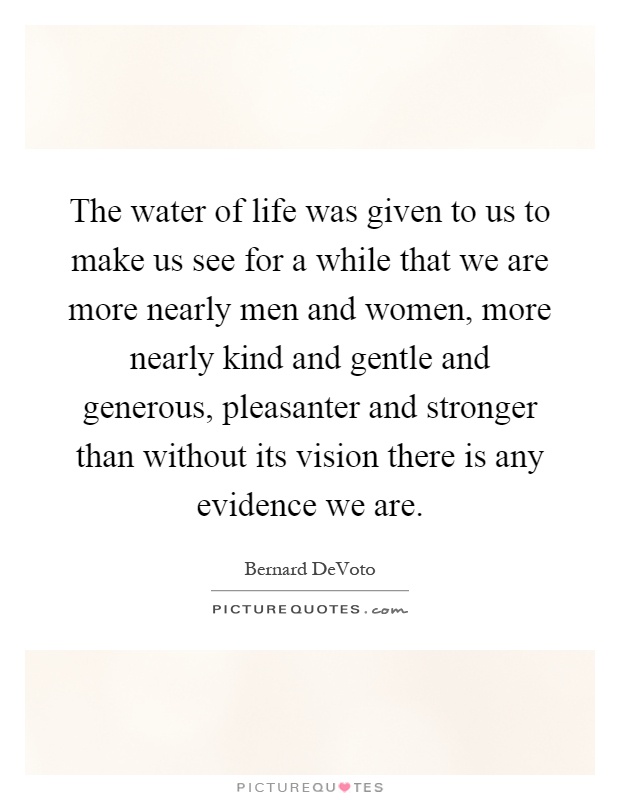 The water of life was given to us to make us see for a while that we are more nearly men and women, more nearly kind and gentle and generous, pleasanter and stronger than without its vision there is any evidence we are Picture Quote #1
