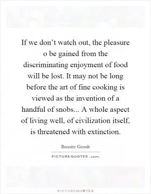 If we don’t watch out, the pleasure o be gained from the discriminating enjoyment of food will be lost. It may not be long before the art of fine cooking is viewed as the invention of a handful of snobs... A whole aspect of living well, of civilization itself, is threatened with extinction Picture Quote #1