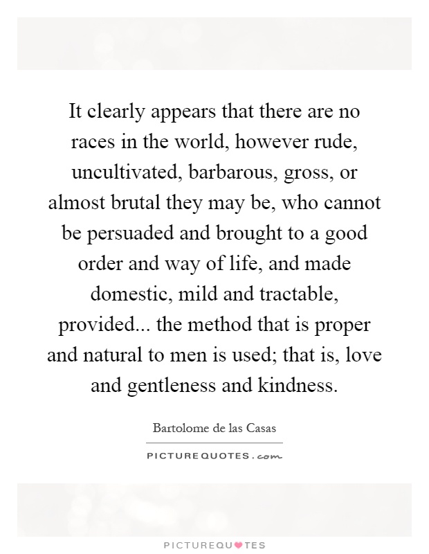 It clearly appears that there are no races in the world, however rude, uncultivated, barbarous, gross, or almost brutal they may be, who cannot be persuaded and brought to a good order and way of life, and made domestic, mild and tractable, provided... the method that is proper and natural to men is used; that is, love and gentleness and kindness Picture Quote #1
