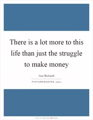 There is a lot more to this life than just the struggle to make money Picture Quote #1