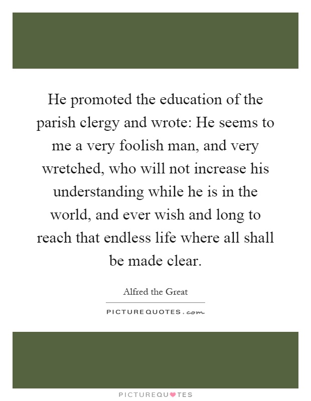 He promoted the education of the parish clergy and wrote: He seems to me a very foolish man, and very wretched, who will not increase his understanding while he is in the world, and ever wish and long to reach that endless life where all shall be made clear Picture Quote #1