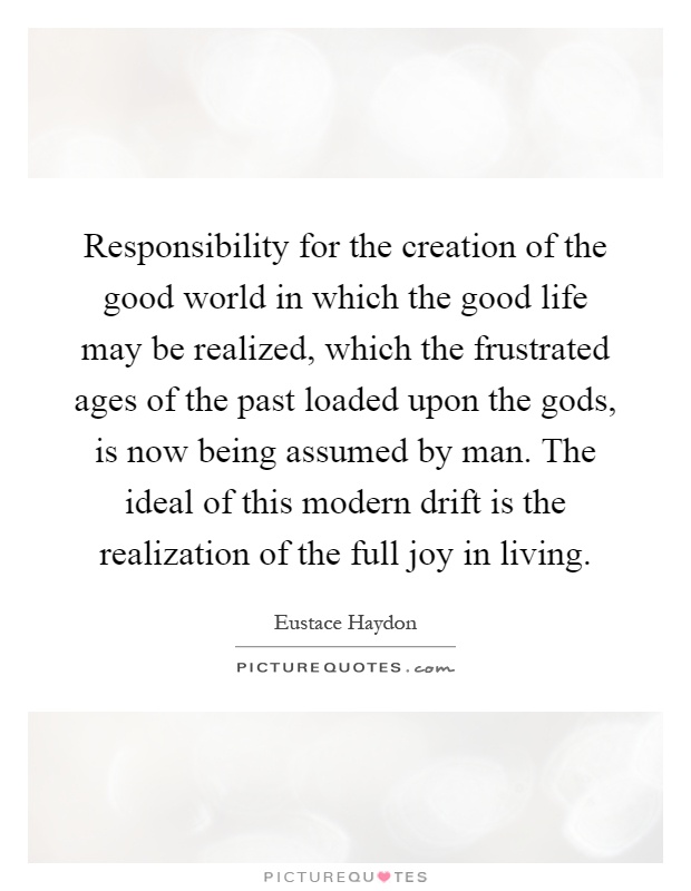 Responsibility for the creation of the good world in which the good life may be realized, which the frustrated ages of the past loaded upon the gods, is now being assumed by man. The ideal of this modern drift is the realization of the full joy in living Picture Quote #1