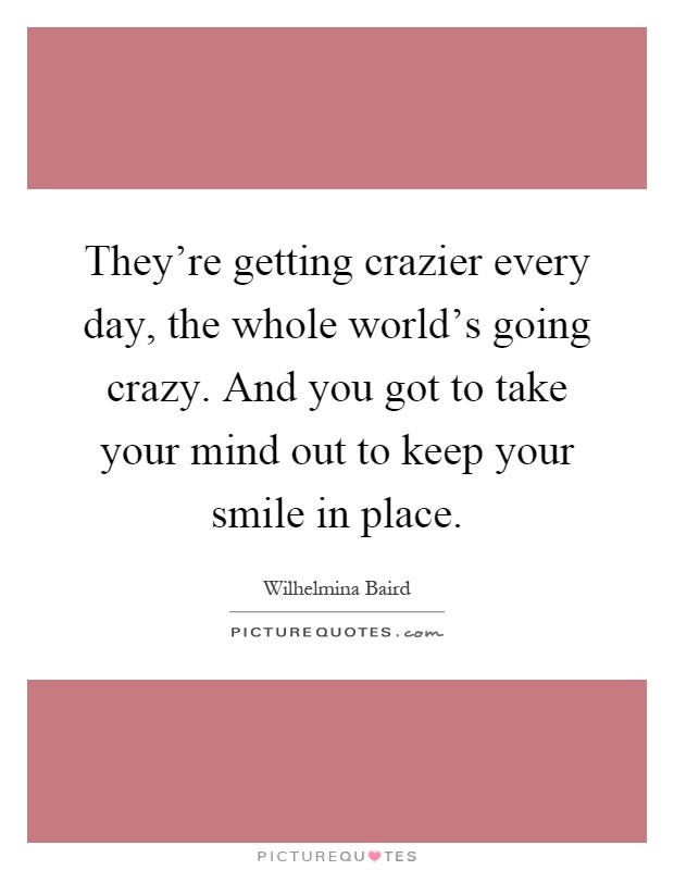 They're getting crazier every day, the whole world's going crazy. And you got to take your mind out to keep your smile in place Picture Quote #1