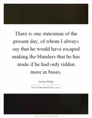 There is one statesman of the present day, of whom I always say that he would have escaped making the blunders that he has made if he had only ridden more in buses Picture Quote #1