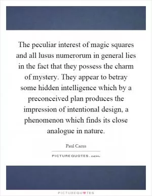 The peculiar interest of magic squares and all lusus numerorum in general lies in the fact that they possess the charm of mystery. They appear to betray some hidden intelligence which by a preconceived plan produces the impression of intentional design, a phenomenon which finds its close analogue in nature Picture Quote #1