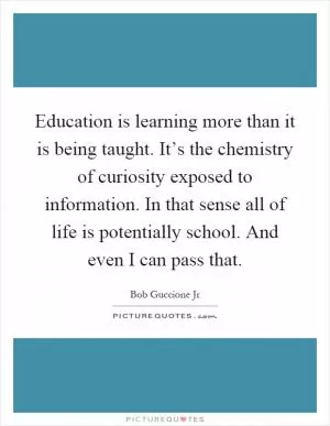 Education is learning more than it is being taught. It’s the chemistry of curiosity exposed to information. In that sense all of life is potentially school. And even I can pass that Picture Quote #1