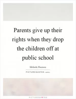 Parents give up their rights when they drop the children off at public school Picture Quote #1