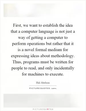 First, we want to establish the idea that a computer language is not just a way of getting a computer to perform operations but rather that it is a novel formal medium for expressing ideas about methodology. Thus, programs must be written for people to read, and only incidentally for machines to execute Picture Quote #1
