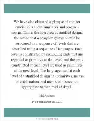 We have also obtained a glimpse of another crucial idea about languages and program design. This is the approach of statified design, the notion that a complex system should be structured as a sequence of levels that are described using a sequence of languages. Each level is constructed by combining parts that are regarded as primitive at that level, and the parts constructed at each level are used as primitives at the next level. The language used at each level of a stratified design has primitives, means of combination, and means of abstraction appropriate to that level of detail Picture Quote #1