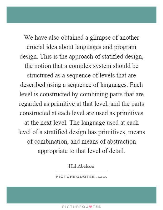 We have also obtained a glimpse of another crucial idea about languages and program design. This is the approach of statified design, the notion that a complex system should be structured as a sequence of levels that are described using a sequence of languages. Each level is constructed by combining parts that are regarded as primitive at that level, and the parts constructed at each level are used as primitives at the next level. The language used at each level of a stratified design has primitives, means of combination, and means of abstraction appropriate to that level of detail Picture Quote #1