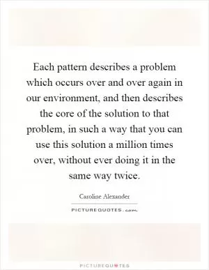 Each pattern describes a problem which occurs over and over again in our environment, and then describes the core of the solution to that problem, in such a way that you can use this solution a million times over, without ever doing it in the same way twice Picture Quote #1