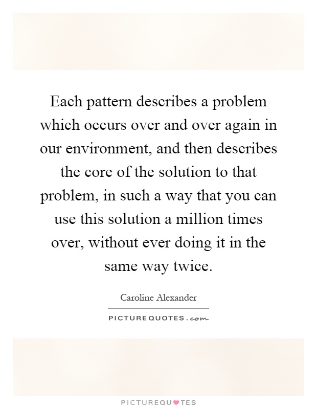 Each pattern describes a problem which occurs over and over again in our environment, and then describes the core of the solution to that problem, in such a way that you can use this solution a million times over, without ever doing it in the same way twice Picture Quote #1
