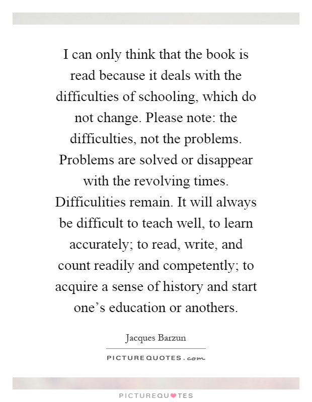 I can only think that the book is read because it deals with the difficulties of schooling, which do not change. Please note: the difficulties, not the problems. Problems are solved or disappear with the revolving times. Difficulities remain. It will always be difficult to teach well, to learn accurately; to read, write, and count readily and competently; to acquire a sense of history and start one's education or anothers Picture Quote #1