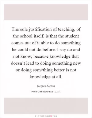 The sole justification of teaching, of the school itself, is that the student comes out of it able to do something he could not do before. I say do and not know, because knowledge that doesn’t lead to doing something new or doing something better is not knowledge at all Picture Quote #1