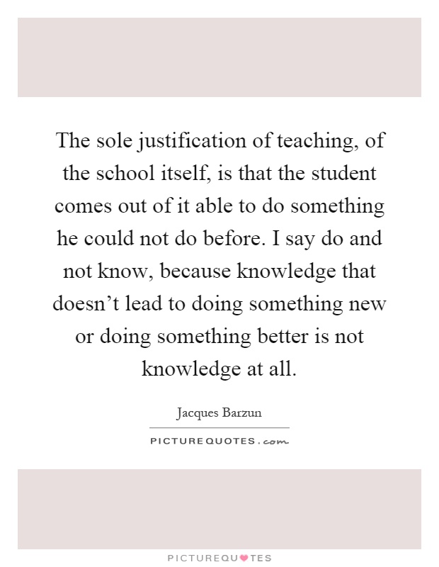 The sole justification of teaching, of the school itself, is that the student comes out of it able to do something he could not do before. I say do and not know, because knowledge that doesn't lead to doing something new or doing something better is not knowledge at all Picture Quote #1