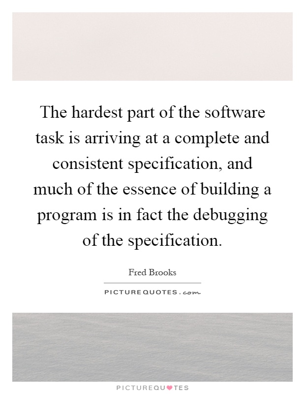 The hardest part of the software task is arriving at a complete and consistent specification, and much of the essence of building a program is in fact the debugging of the specification Picture Quote #1
