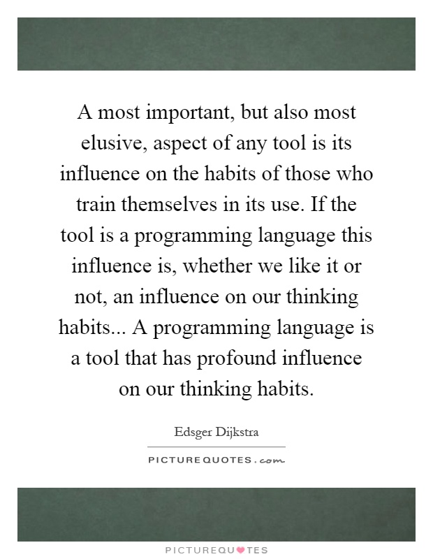 A most important, but also most elusive, aspect of any tool is its influence on the habits of those who train themselves in its use. If the tool is a programming language this influence is, whether we like it or not, an influence on our thinking habits... A programming language is a tool that has profound influence on our thinking habits Picture Quote #1