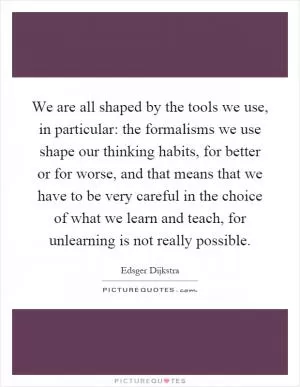 We are all shaped by the tools we use, in particular: the formalisms we use shape our thinking habits, for better or for worse, and that means that we have to be very careful in the choice of what we learn and teach, for unlearning is not really possible Picture Quote #1