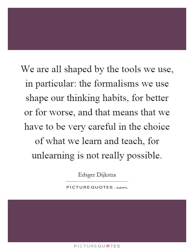 We are all shaped by the tools we use, in particular: the formalisms we use shape our thinking habits, for better or for worse, and that means that we have to be very careful in the choice of what we learn and teach, for unlearning is not really possible Picture Quote #1