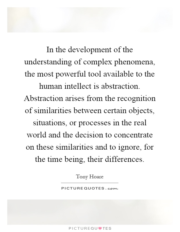In the development of the understanding of complex phenomena, the most powerful tool available to the human intellect is abstraction. Abstraction arises from the recognition of similarities between certain objects, situations, or processes in the real world and the decision to concentrate on these similarities and to ignore, for the time being, their differences Picture Quote #1