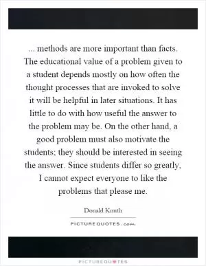 ... methods are more important than facts. The educational value of a problem given to a student depends mostly on how often the thought processes that are invoked to solve it will be helpful in later situations. It has little to do with how useful the answer to the problem may be. On the other hand, a good problem must also motivate the students; they should be interested in seeing the answer. Since students differ so greatly, I cannot expect everyone to like the problems that please me Picture Quote #1