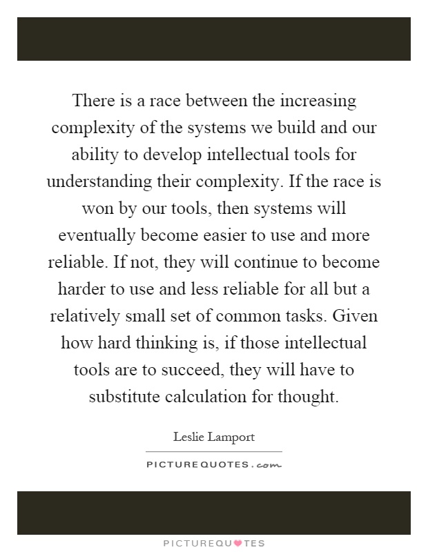 There is a race between the increasing complexity of the systems we build and our ability to develop intellectual tools for understanding their complexity. If the race is won by our tools, then systems will eventually become easier to use and more reliable. If not, they will continue to become harder to use and less reliable for all but a relatively small set of common tasks. Given how hard thinking is, if those intellectual tools are to succeed, they will have to substitute calculation for thought Picture Quote #1