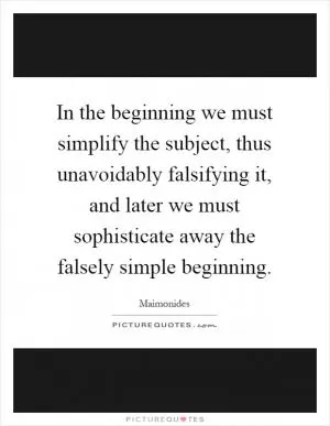 In the beginning we must simplify the subject, thus unavoidably falsifying it, and later we must sophisticate away the falsely simple beginning Picture Quote #1