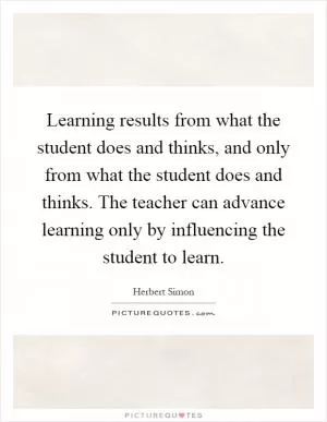 Learning results from what the student does and thinks, and only from what the student does and thinks. The teacher can advance learning only by influencing the student to learn Picture Quote #1