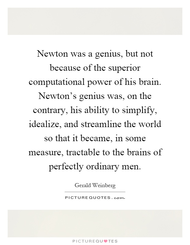 Newton was a genius, but not because of the superior computational power of his brain. Newton's genius was, on the contrary, his ability to simplify, idealize, and streamline the world so that it became, in some measure, tractable to the brains of perfectly ordinary men Picture Quote #1