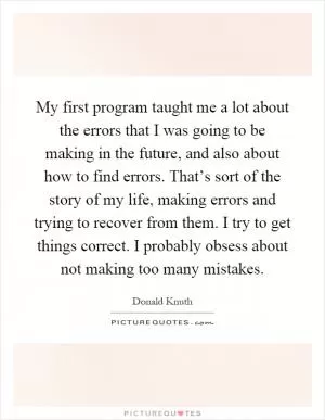My first program taught me a lot about the errors that I was going to be making in the future, and also about how to find errors. That’s sort of the story of my life, making errors and trying to recover from them. I try to get things correct. I probably obsess about not making too many mistakes Picture Quote #1