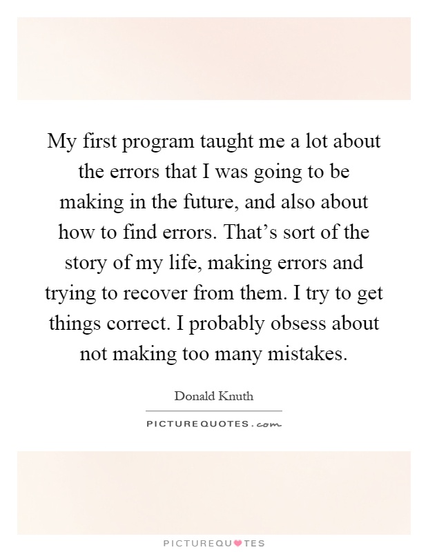 My first program taught me a lot about the errors that I was going to be making in the future, and also about how to find errors. That's sort of the story of my life, making errors and trying to recover from them. I try to get things correct. I probably obsess about not making too many mistakes Picture Quote #1
