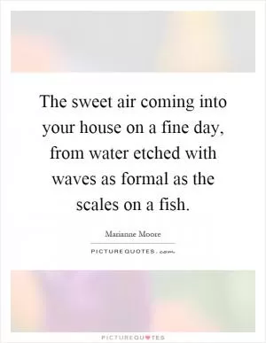 The sweet air coming into your house on a fine day, from water etched with waves as formal as the scales on a fish Picture Quote #1
