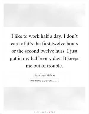 I like to work half a day. I don’t care of it’s the first twelve hours or the second twelve hurs. I just put in my half every day. It keeps me out of trouble Picture Quote #1