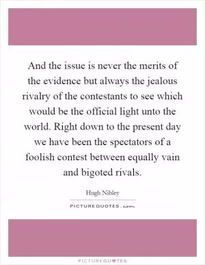 And the issue is never the merits of the evidence but always the jealous rivalry of the contestants to see which would be the official light unto the world. Right down to the present day we have been the spectators of a foolish contest between equally vain and bigoted rivals Picture Quote #1